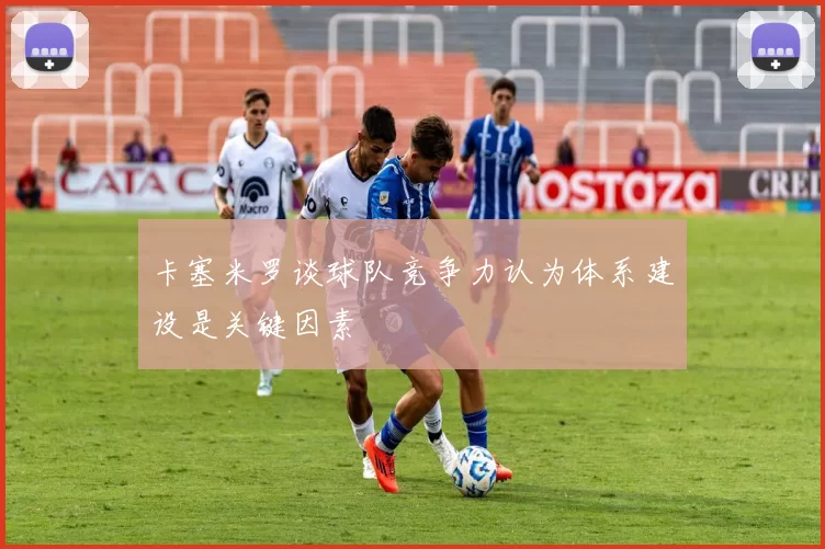 卡塞米罗谈球队竞争力认为体系建设是关键因素