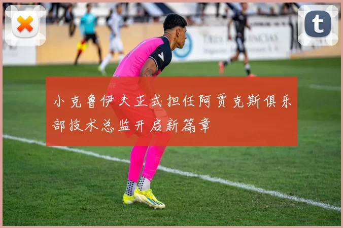 小克鲁伊夫正式担任阿贾克斯俱乐部技术总监开启新篇章