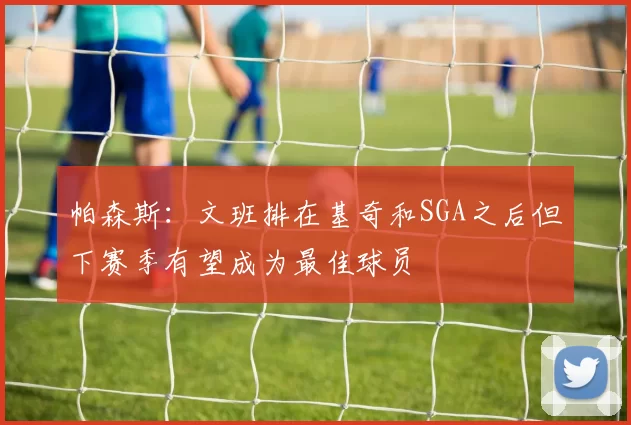 帕森斯：文班排在基奇和SGA之后但下赛季有望成为最佳球员