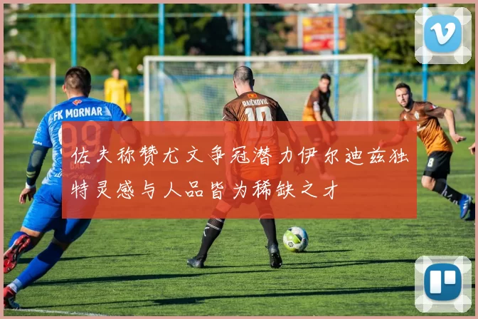 佐夫称赞尤文争冠潜力伊尔迪兹独特灵感与人品皆为稀缺之才