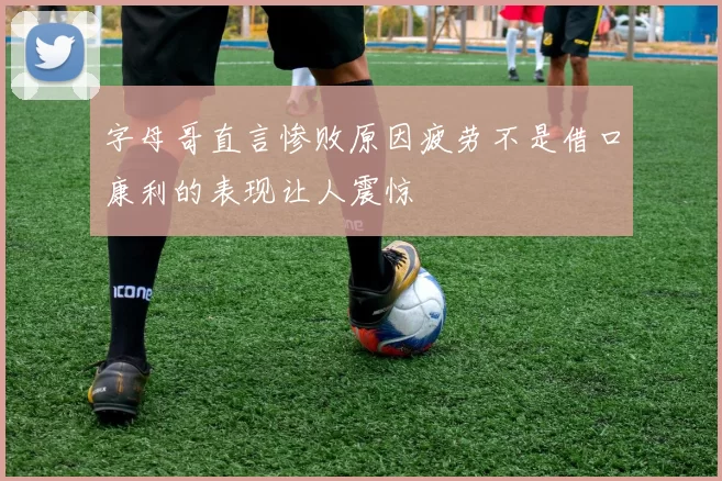 字母哥直言惨败原因疲劳不是借口康利的表现让人震惊