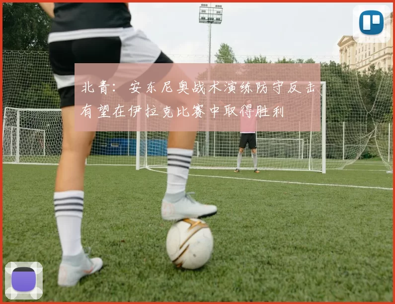 北青：安东尼奥战术演练防守反击有望在伊拉克比赛中取得胜利