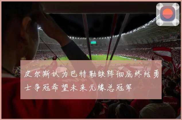 皮尔斯认为巴特勒缺阵彻底终结勇士争冠希望未来无缘总冠军