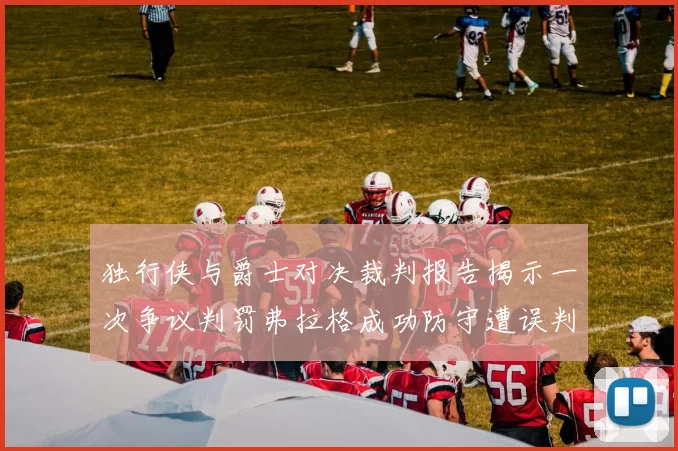独行侠与爵士对决裁判报告揭示一次争议判罚弗拉格成功防守遭误判