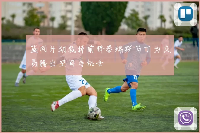 篮网计划裁掉前锋泰瑞斯马丁为交易腾出空间与机会